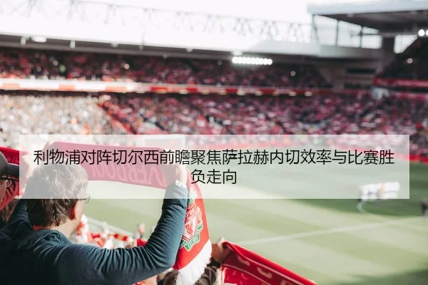 利物浦对阵切尔西前瞻聚焦萨拉赫内切效率与比赛胜负走向