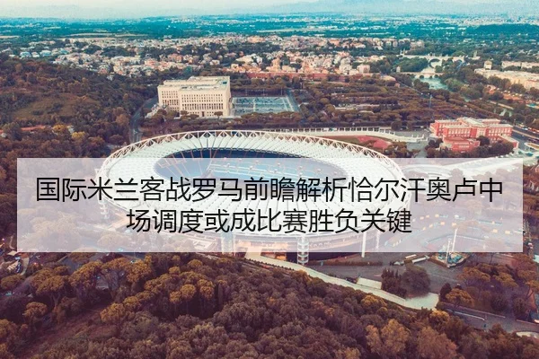 国际米兰客战罗马前瞻解析恰尔汗奥卢中场调度或成比赛胜负关键