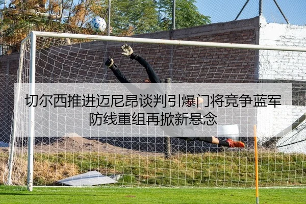 切尔西推进迈尼昂谈判引爆门将竞争蓝军防线重组再掀新悬念