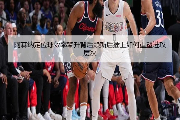 阿森纳定位球效率攀升背后赖斯后插上如何重塑进攻层次